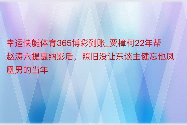 幸运快艇体育365博彩到账_贾樟柯22年帮赵涛六提戛纳影后，照旧没让东谈主健忘他凤凰男的当年