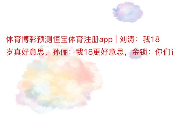 体育博彩预测恒宝体育注册app | 刘涛：我18岁真好意思，孙俪：我18更好意思，金锁：你们让让