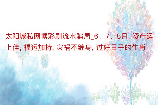 太阳城私网博彩刷流水骗局_6、7、8月, 资产运上佳, 福运加持, 灾祸不缠身, 过好日子的生肖