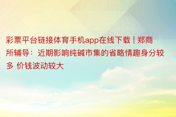 彩票平台链接体育手机app在线下载 | 郑商所辅导：近期影响纯碱市集的省略情趣身分较多 价钱波动较大