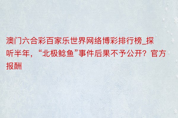 澳门六合彩百家乐世界网络博彩排行榜_探听半年，“北极鲶鱼”事件后果不予公开？官方报酬