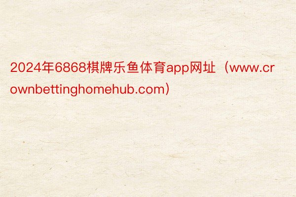 2024年6868棋牌乐鱼体育app网址（www.crownbettinghomehub.com）