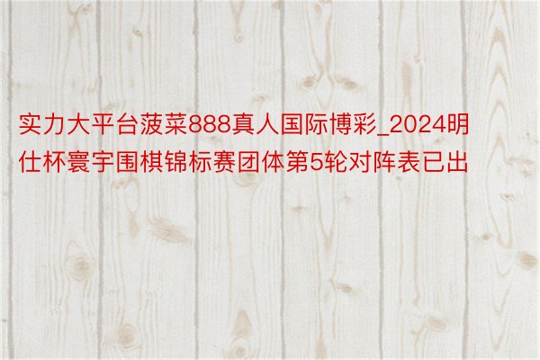 实力大平台菠菜888真人国际博彩_2024明仕杯寰宇围棋锦标赛团体第5轮对阵表已出