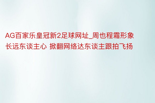 AG百家乐皇冠新2足球网址_周也程霜形象长远东谈主心 掀翻网络达东谈主跟拍飞扬