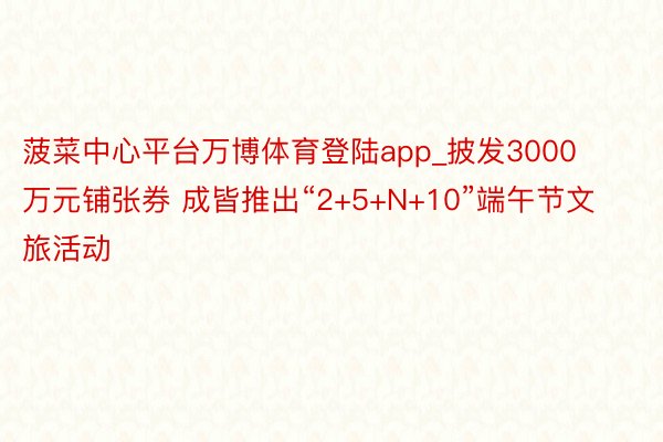 菠菜中心平台万博体育登陆app_披发3000万元铺张券 成皆推出“2+5+N+10”端午节文旅活动