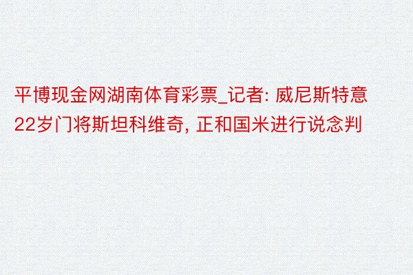 平博现金网湖南体育彩票_记者: 威尼斯特意22岁门将斯坦科维奇, 正和国米进行说念判