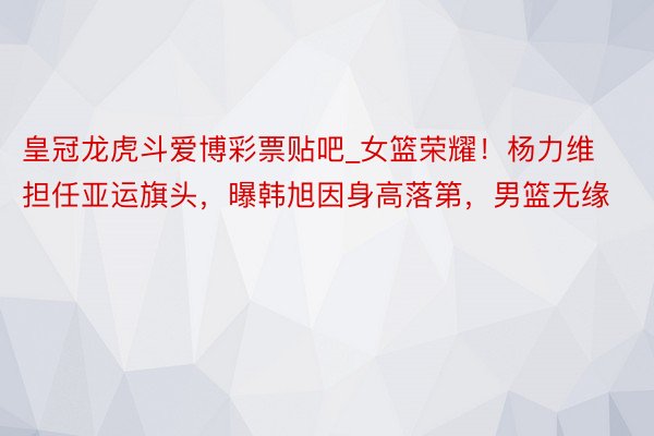 皇冠龙虎斗爱博彩票贴吧_女篮荣耀！杨力维担任亚运旗头，曝韩旭因身高落第，男篮无缘