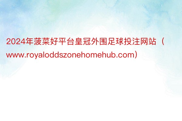 2024年菠菜好平台皇冠外围足球投注网站（www.royaloddszonehomehub.com）