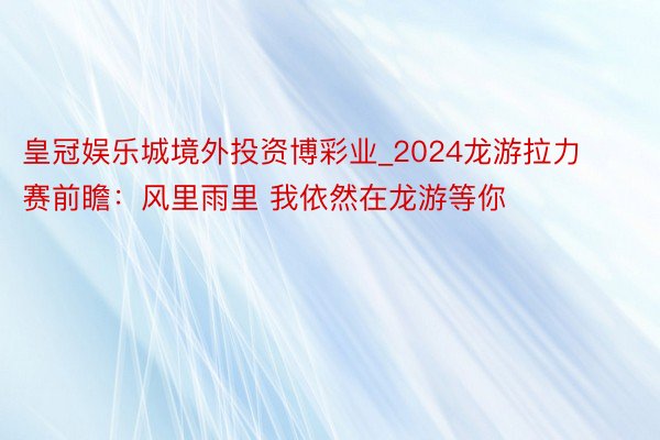 皇冠娱乐城境外投资博彩业_2024龙游拉力赛前瞻：风里雨里 我依然在龙游等你