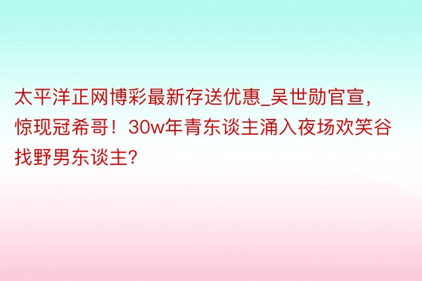 太平洋正网博彩最新存送优惠_吴世勋官宣，惊现冠希哥！30w年青东谈主涌入夜场欢笑谷找野男东谈主？