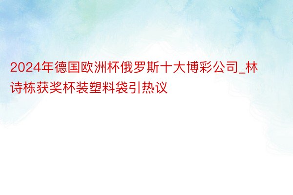 2024年德国欧洲杯俄罗斯十大博彩公司_林诗栋获奖杯装塑料袋引热议