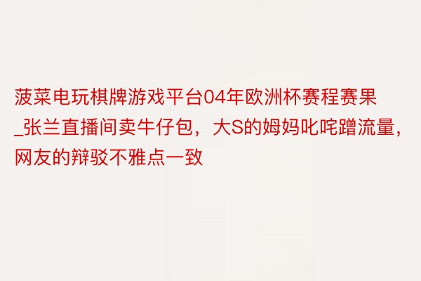 菠菜电玩棋牌游戏平台04年欧洲杯赛程赛果_张兰直播间卖牛仔包，大S的姆妈叱咤蹭流量，网友的辩驳不雅点一致