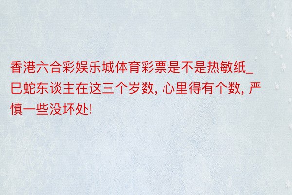 香港六合彩娱乐城体育彩票是不是热敏纸_巳蛇东谈主在这三个岁数, 心里得有个数, 严慎一些没坏处!