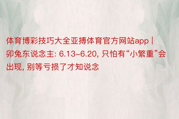 体育博彩技巧大全亚搏体育官方网站app | 卯兔东说念主: 6.13-6.20, 只怕有“小繁重”会出现, 别等亏损了才知说念