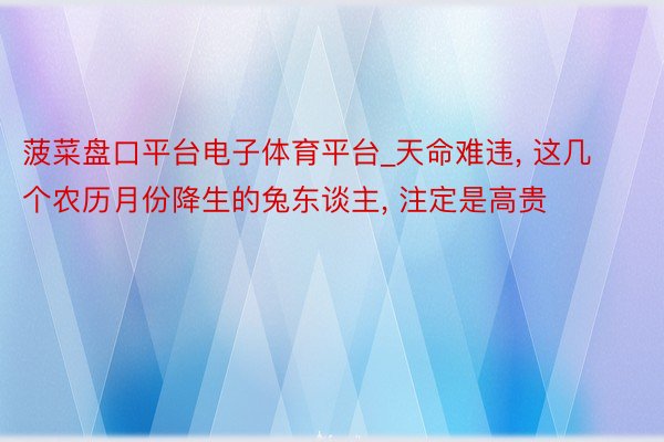 菠菜盘口平台电子体育平台_天命难违, 这几个农历月份降生的兔东谈主, 注定是高贵