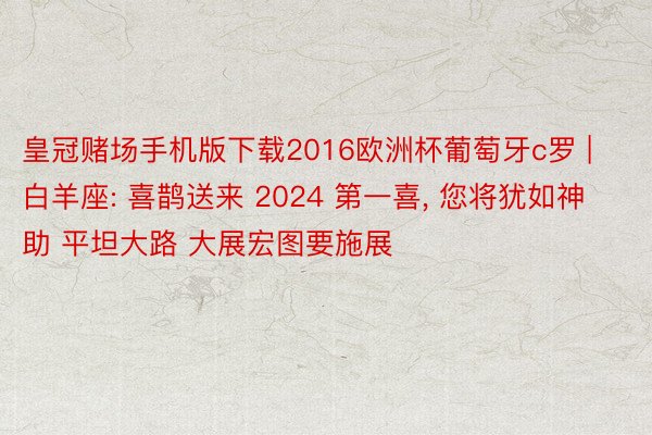 皇冠赌场手机版下载2016欧洲杯葡萄牙c罗 | 白羊座: 喜鹊送来 2024 第一喜, 您将犹如神助 平坦大路 大展宏图要施展