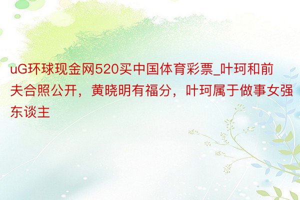 uG环球现金网520买中国体育彩票_叶珂和前夫合照公开，黄晓明有福分，叶珂属于做事女强东谈主