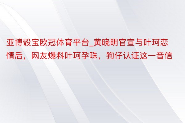 亚博骰宝欧冠体育平台_黄晓明官宣与叶珂恋情后，网友爆料叶珂孕珠，狗仔认证这一音信