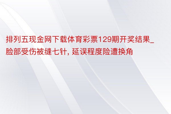 排列五现金网下载体育彩票129期开奖结果_脸部受伤被缝七针, 延误程度险遭换角