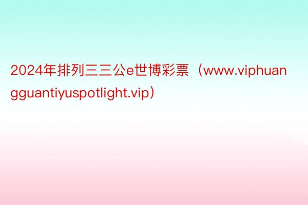 2024年排列三三公e世博彩票（www.viphuangguantiyuspotlight.vip）