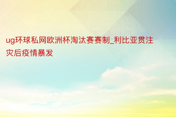 ug环球私网欧洲杯淘汰赛赛制_利比亚贯注灾后疫情暴发