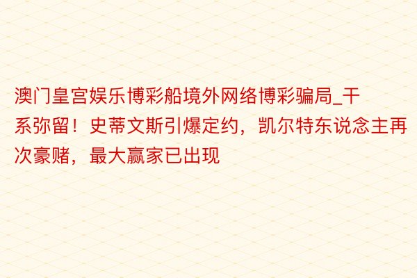 澳门皇宫娱乐博彩船境外网络博彩骗局_干系弥留！史蒂文斯引爆定约，凯尔特东说念主再次豪赌，最大赢家已出现