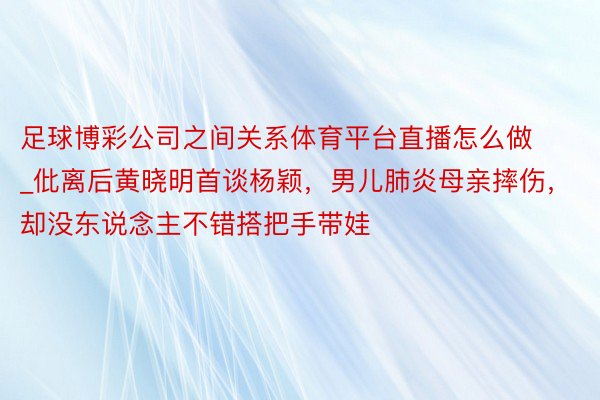 足球博彩公司之间关系体育平台直播怎么做_仳离后黄晓明首谈杨颖，男儿肺炎母亲摔伤，却没东说念主不错搭把手带娃