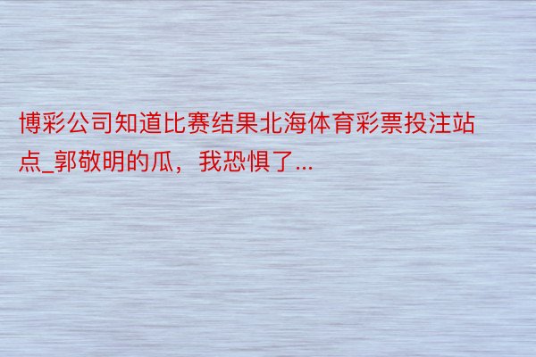 博彩公司知道比赛结果北海体育彩票投注站点_郭敬明的瓜，我恐惧了...