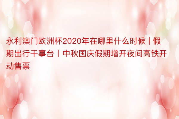 永利澳门欧洲杯2020年在哪里什么时候 | 假期出行干事台丨中秋国庆假期增开夜间高铁开动售票