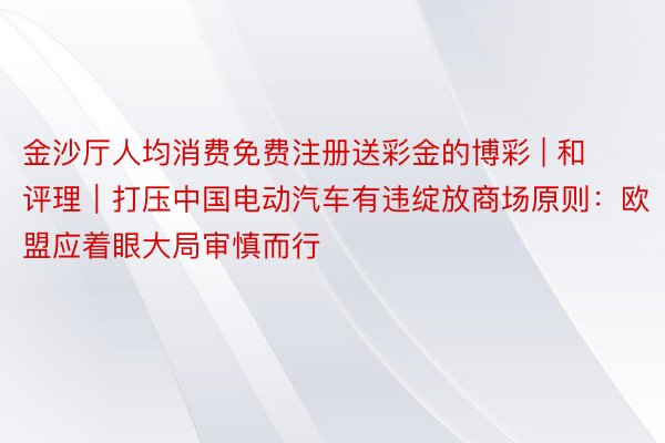 金沙厅人均消费免费注册送彩金的博彩 | 和评理｜打压中国电动汽车有违绽放商场原则：欧盟应着眼大局审慎而行