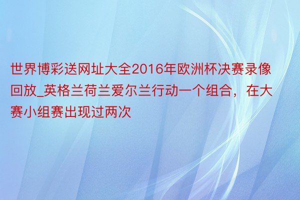 世界博彩送网址大全2016年欧洲杯决赛录像回放_英格兰荷兰爱尔兰行动一个组合，在大赛小组赛出现过两次