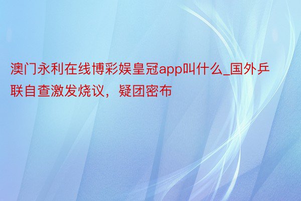 澳门永利在线博彩娱皇冠app叫什么_国外乒联自查激发烧议，疑团密布