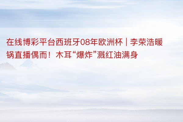 在线博彩平台西班牙08年欧洲杯 | 李荣浩暖锅直播偶而！木耳“爆炸”溅红油满身