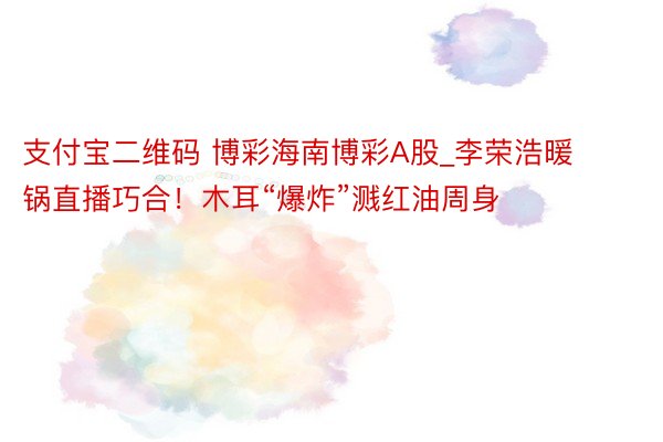 支付宝二维码 博彩海南博彩A股_李荣浩暖锅直播巧合！木耳“爆炸”溅红油周身