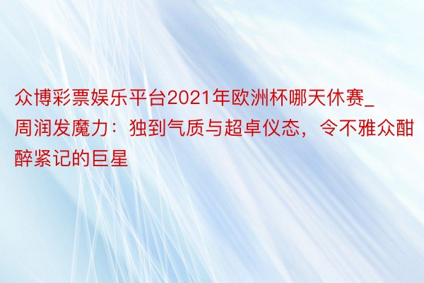 众博彩票娱乐平台2021年欧洲杯哪天休赛_周润发魔力：独到气质与超卓仪态，令不雅众酣醉紧记的巨星