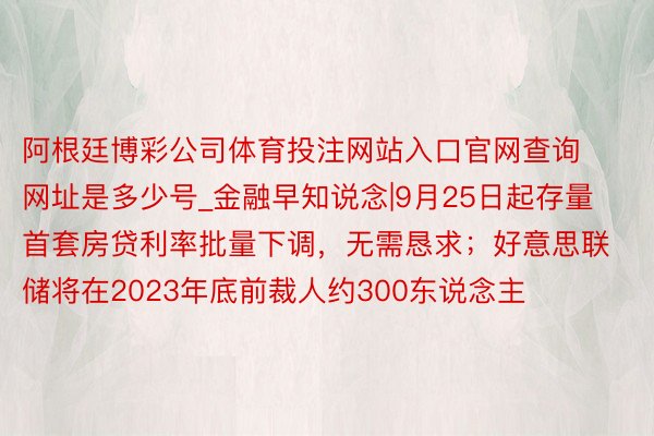 阿根廷博彩公司体育投注网站入口官网查询网址是多少号_金融早知说念|9月25日起存量首套房贷利率批量下调，无需恳求；好意思联储将在2023年底前裁人约300东说念主